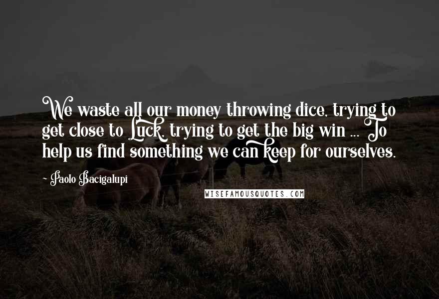 Paolo Bacigalupi Quotes: We waste all our money throwing dice, trying to get close to Luck, trying to get the big win ... To help us find something we can keep for ourselves.