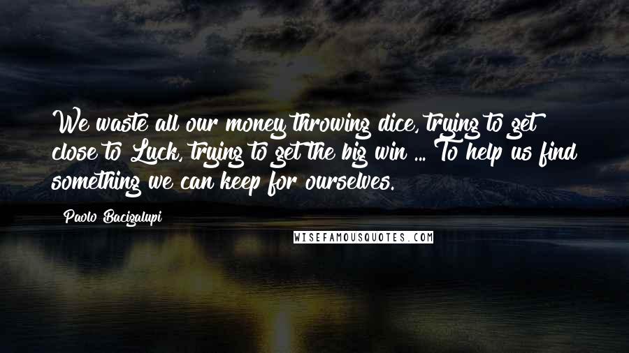 Paolo Bacigalupi Quotes: We waste all our money throwing dice, trying to get close to Luck, trying to get the big win ... To help us find something we can keep for ourselves.