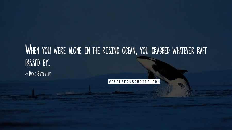 Paolo Bacigalupi Quotes: When you were alone in the rising ocean, you grabbed whatever raft passed by.