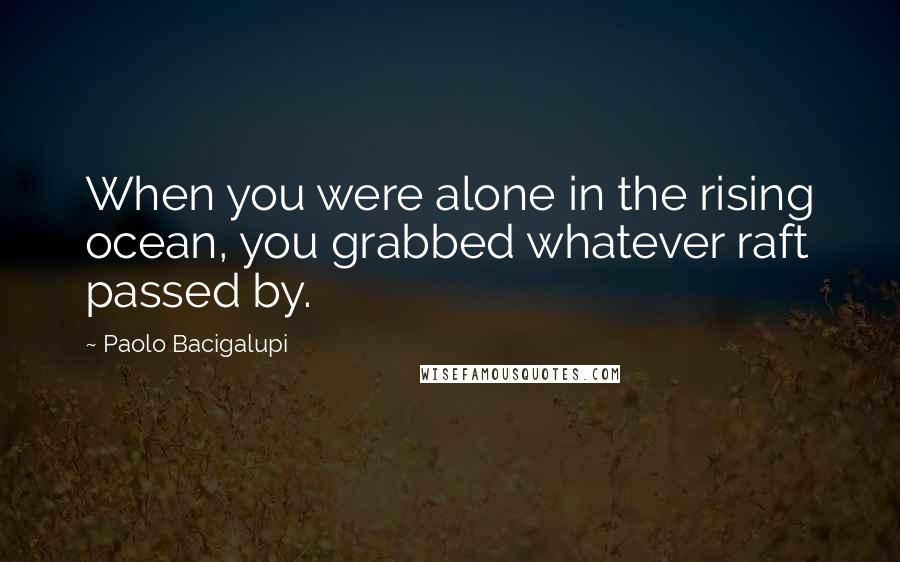Paolo Bacigalupi Quotes: When you were alone in the rising ocean, you grabbed whatever raft passed by.