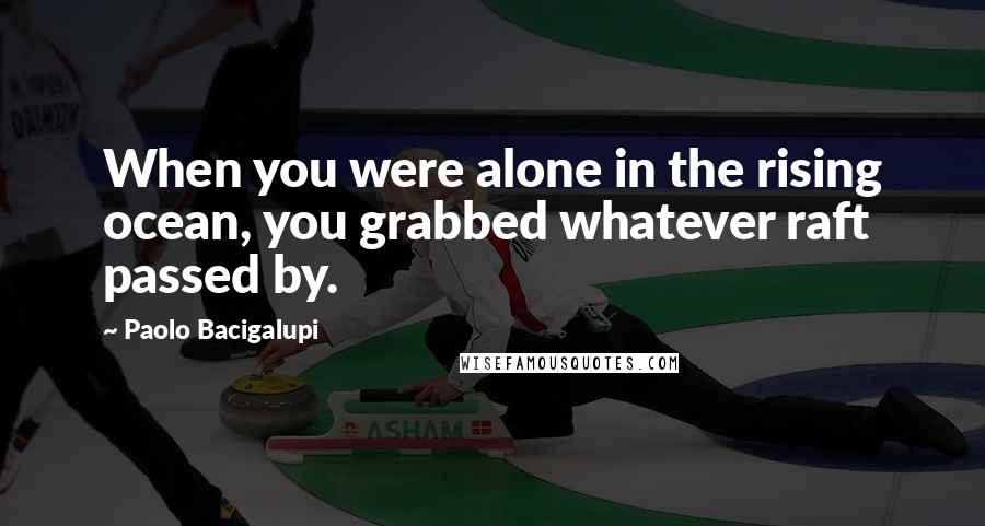 Paolo Bacigalupi Quotes: When you were alone in the rising ocean, you grabbed whatever raft passed by.