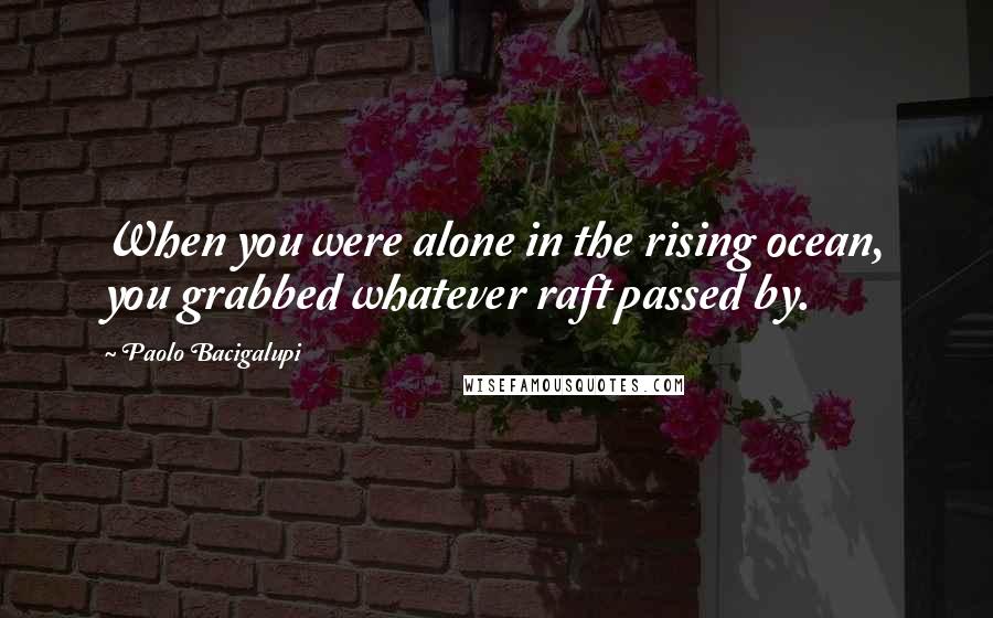Paolo Bacigalupi Quotes: When you were alone in the rising ocean, you grabbed whatever raft passed by.