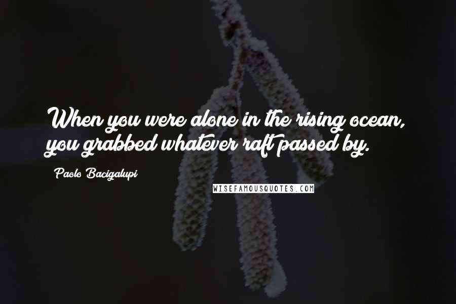 Paolo Bacigalupi Quotes: When you were alone in the rising ocean, you grabbed whatever raft passed by.