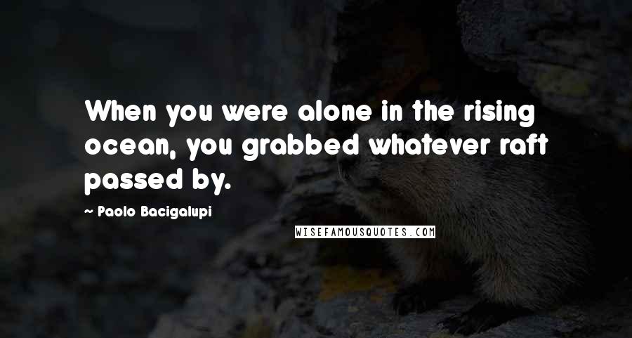 Paolo Bacigalupi Quotes: When you were alone in the rising ocean, you grabbed whatever raft passed by.