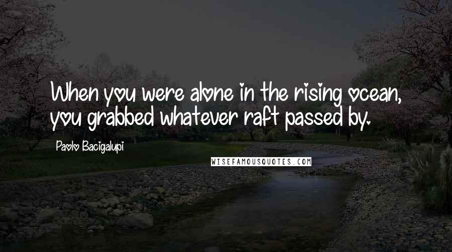 Paolo Bacigalupi Quotes: When you were alone in the rising ocean, you grabbed whatever raft passed by.