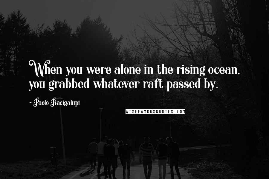 Paolo Bacigalupi Quotes: When you were alone in the rising ocean, you grabbed whatever raft passed by.