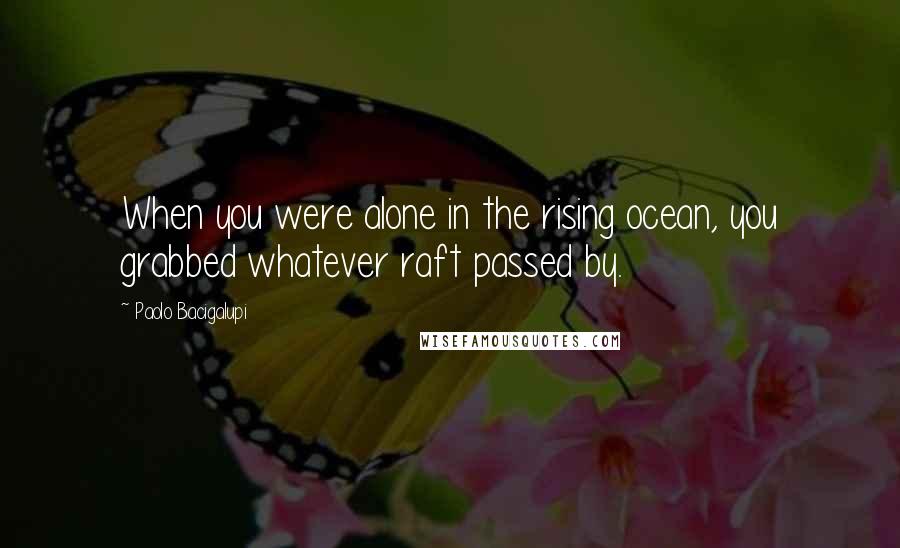 Paolo Bacigalupi Quotes: When you were alone in the rising ocean, you grabbed whatever raft passed by.