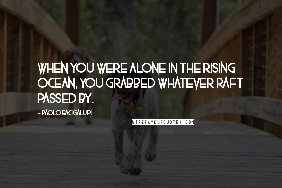 Paolo Bacigalupi Quotes: When you were alone in the rising ocean, you grabbed whatever raft passed by.