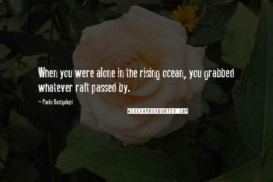 Paolo Bacigalupi Quotes: When you were alone in the rising ocean, you grabbed whatever raft passed by.
