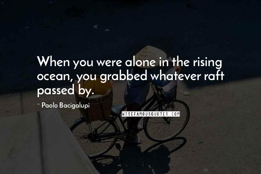 Paolo Bacigalupi Quotes: When you were alone in the rising ocean, you grabbed whatever raft passed by.