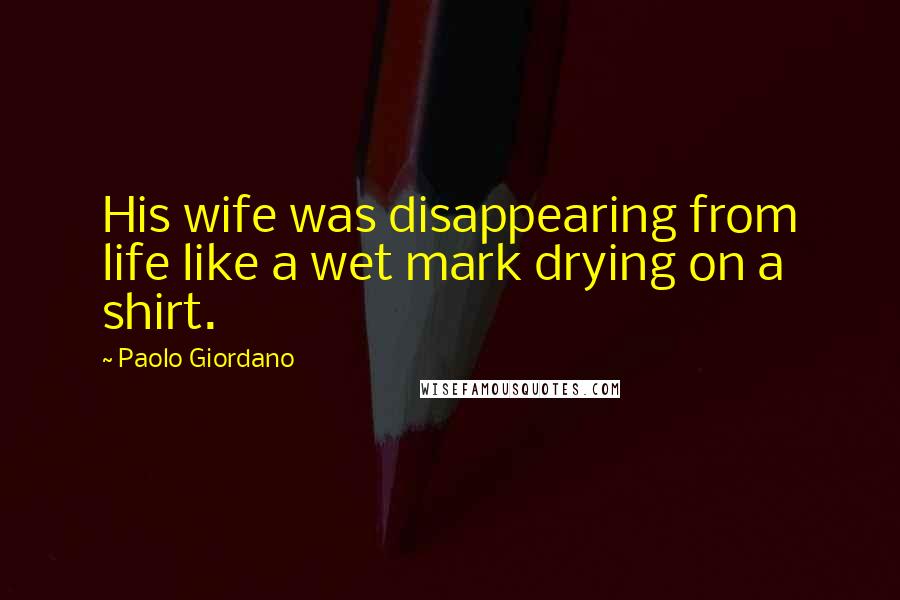 Paolo Giordano Quotes: His wife was disappearing from life like a wet mark drying on a shirt.