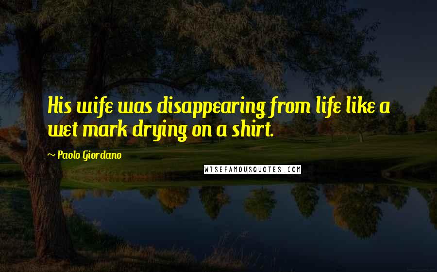 Paolo Giordano Quotes: His wife was disappearing from life like a wet mark drying on a shirt.