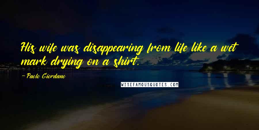 Paolo Giordano Quotes: His wife was disappearing from life like a wet mark drying on a shirt.