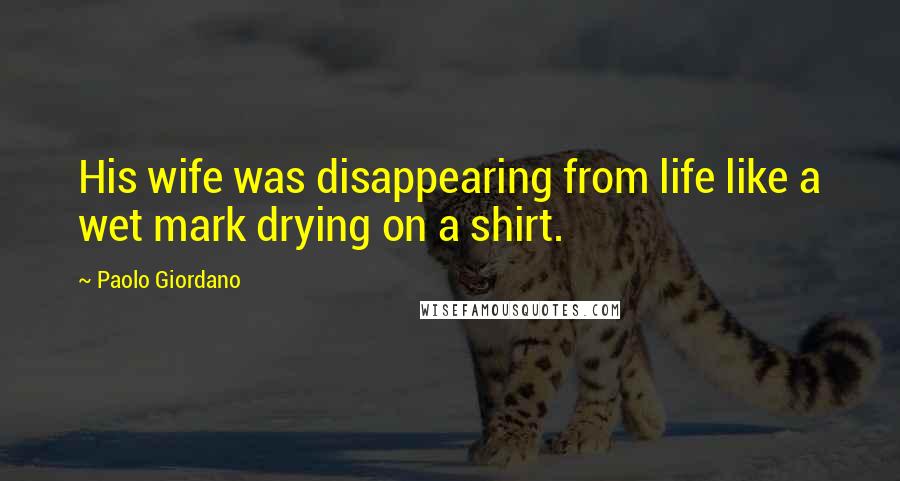 Paolo Giordano Quotes: His wife was disappearing from life like a wet mark drying on a shirt.