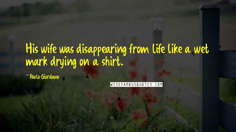 Paolo Giordano Quotes: His wife was disappearing from life like a wet mark drying on a shirt.