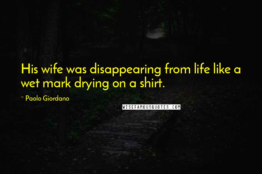 Paolo Giordano Quotes: His wife was disappearing from life like a wet mark drying on a shirt.