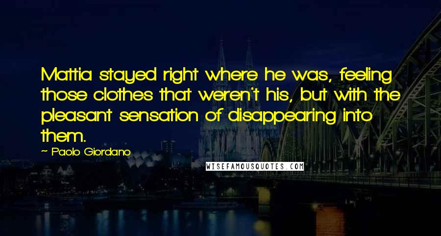 Paolo Giordano Quotes: Mattia stayed right where he was, feeling those clothes that weren't his, but with the pleasant sensation of disappearing into them.