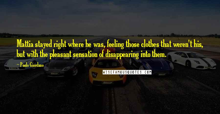 Paolo Giordano Quotes: Mattia stayed right where he was, feeling those clothes that weren't his, but with the pleasant sensation of disappearing into them.