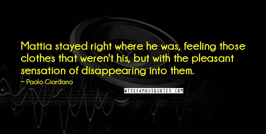 Paolo Giordano Quotes: Mattia stayed right where he was, feeling those clothes that weren't his, but with the pleasant sensation of disappearing into them.