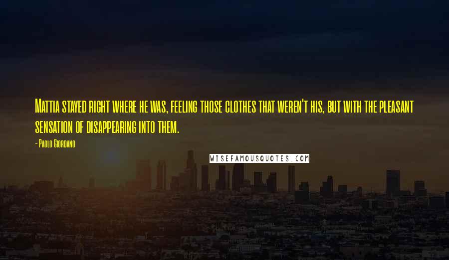 Paolo Giordano Quotes: Mattia stayed right where he was, feeling those clothes that weren't his, but with the pleasant sensation of disappearing into them.