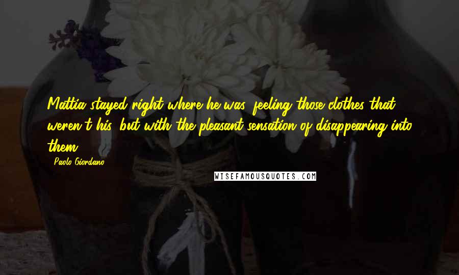 Paolo Giordano Quotes: Mattia stayed right where he was, feeling those clothes that weren't his, but with the pleasant sensation of disappearing into them.