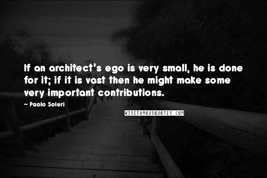 Paolo Soleri Quotes: If an architect's ego is very small, he is done for it; if it is vast then he might make some very important contributions.