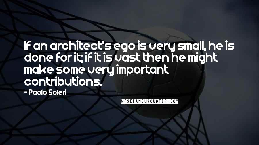 Paolo Soleri Quotes: If an architect's ego is very small, he is done for it; if it is vast then he might make some very important contributions.