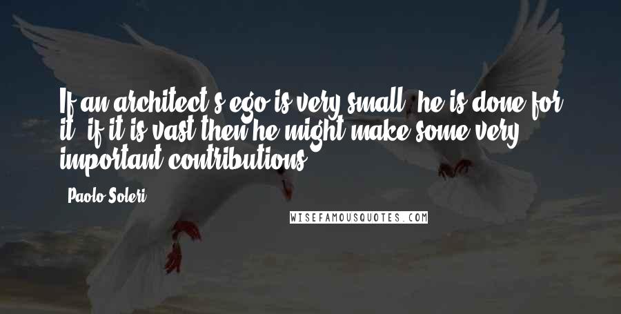 Paolo Soleri Quotes: If an architect's ego is very small, he is done for it; if it is vast then he might make some very important contributions.