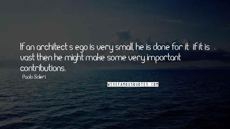 Paolo Soleri Quotes: If an architect's ego is very small, he is done for it; if it is vast then he might make some very important contributions.