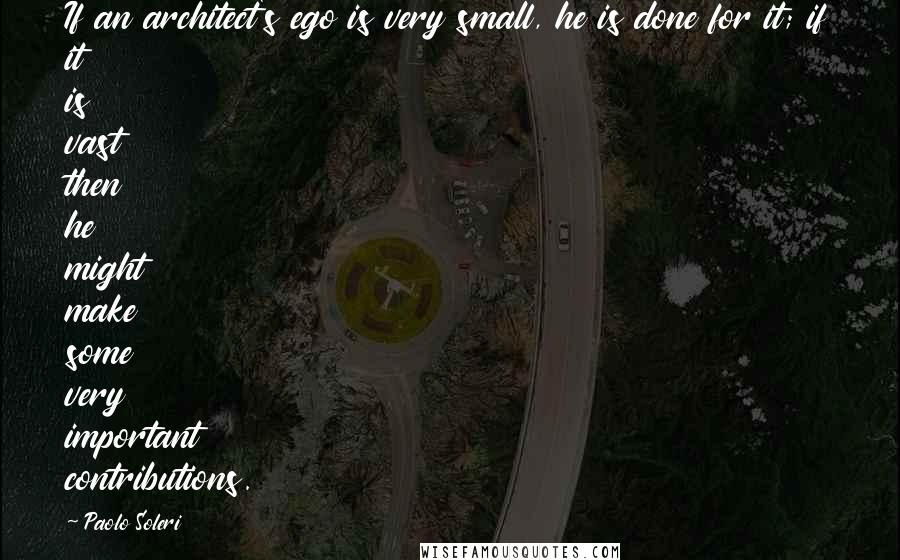 Paolo Soleri Quotes: If an architect's ego is very small, he is done for it; if it is vast then he might make some very important contributions.