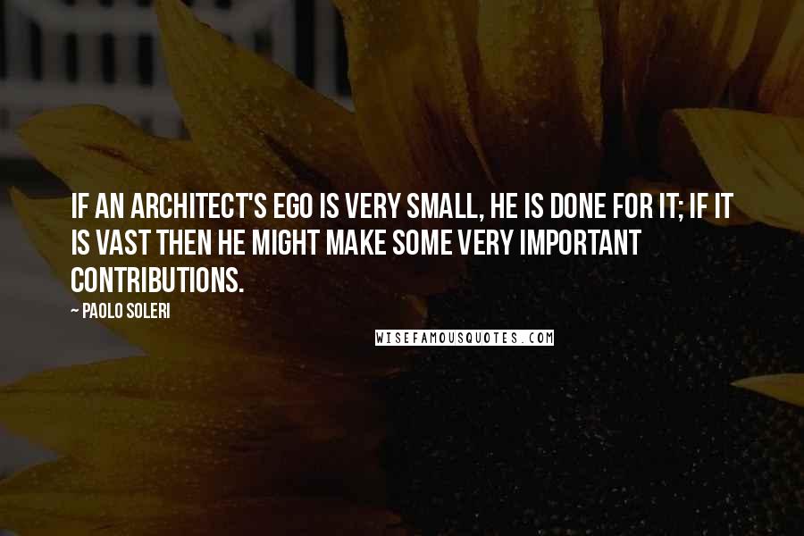 Paolo Soleri Quotes: If an architect's ego is very small, he is done for it; if it is vast then he might make some very important contributions.