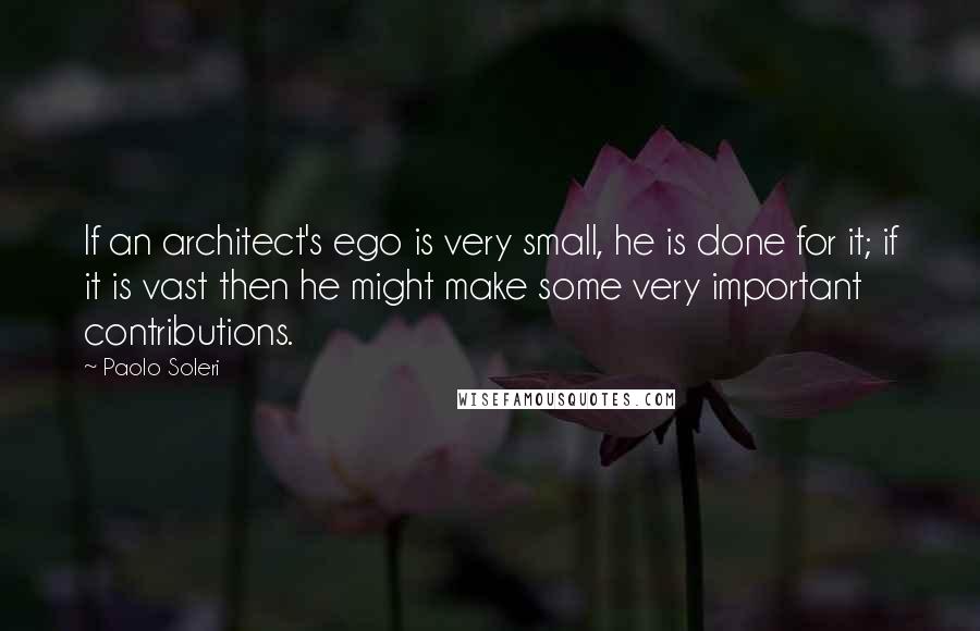 Paolo Soleri Quotes: If an architect's ego is very small, he is done for it; if it is vast then he might make some very important contributions.