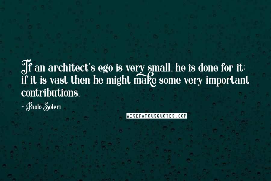 Paolo Soleri Quotes: If an architect's ego is very small, he is done for it; if it is vast then he might make some very important contributions.