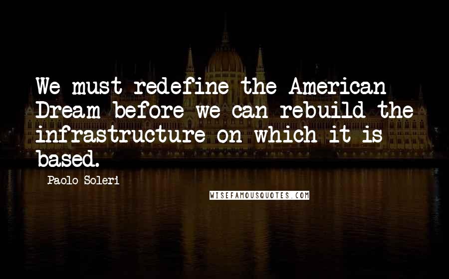 Paolo Soleri Quotes: We must redefine the American Dream before we can rebuild the infrastructure on which it is based.