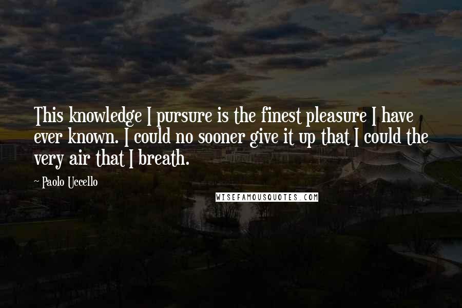 Paolo Uccello Quotes: This knowledge I pursure is the finest pleasure I have ever known. I could no sooner give it up that I could the very air that I breath.