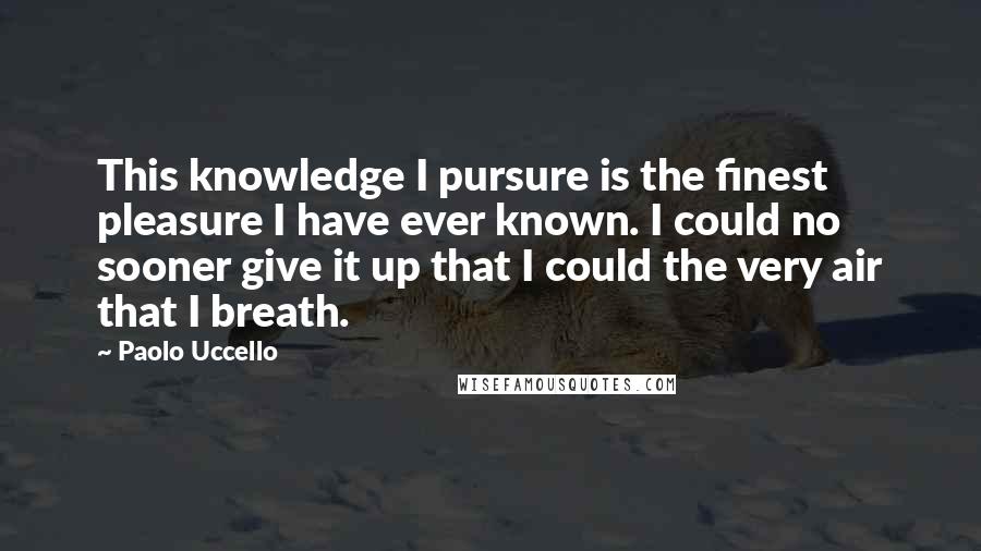 Paolo Uccello Quotes: This knowledge I pursure is the finest pleasure I have ever known. I could no sooner give it up that I could the very air that I breath.