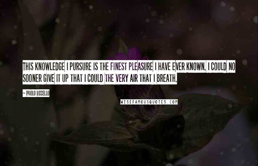 Paolo Uccello Quotes: This knowledge I pursure is the finest pleasure I have ever known. I could no sooner give it up that I could the very air that I breath.