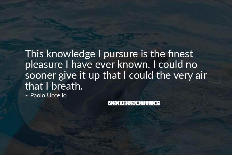 Paolo Uccello Quotes: This knowledge I pursure is the finest pleasure I have ever known. I could no sooner give it up that I could the very air that I breath.