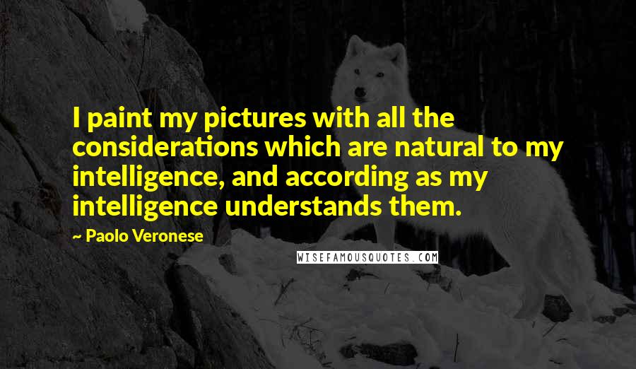 Paolo Veronese Quotes: I paint my pictures with all the considerations which are natural to my intelligence, and according as my intelligence understands them.