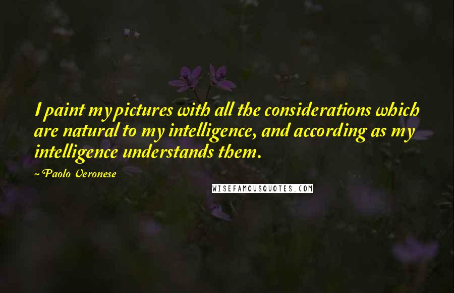 Paolo Veronese Quotes: I paint my pictures with all the considerations which are natural to my intelligence, and according as my intelligence understands them.