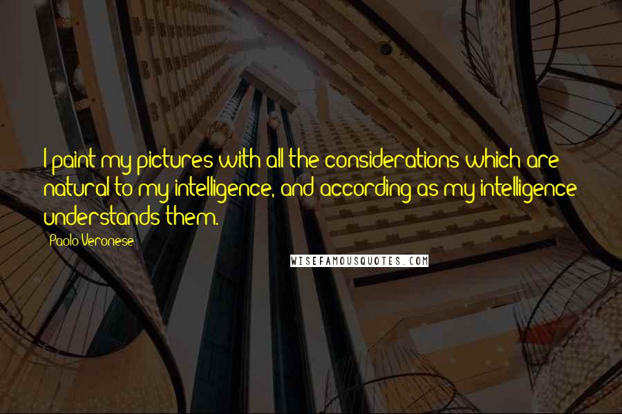 Paolo Veronese Quotes: I paint my pictures with all the considerations which are natural to my intelligence, and according as my intelligence understands them.