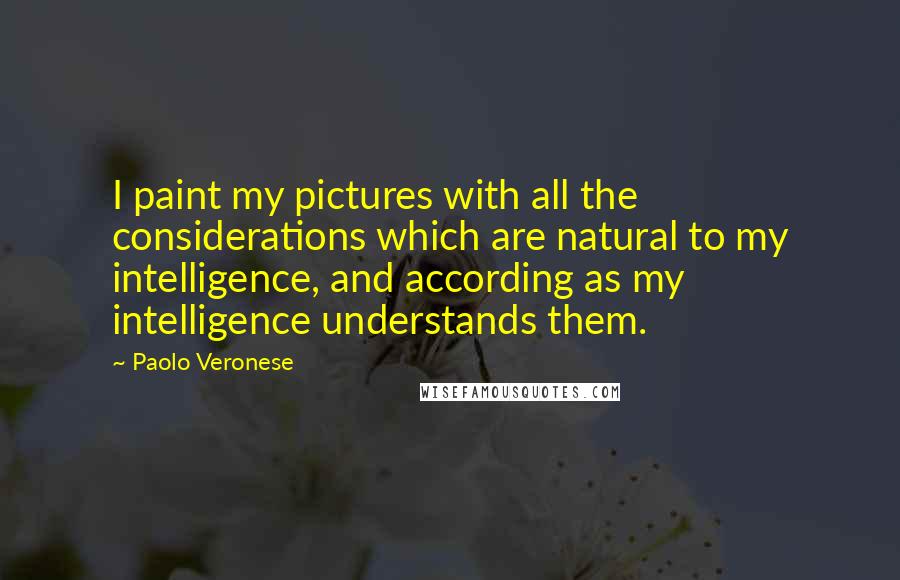 Paolo Veronese Quotes: I paint my pictures with all the considerations which are natural to my intelligence, and according as my intelligence understands them.