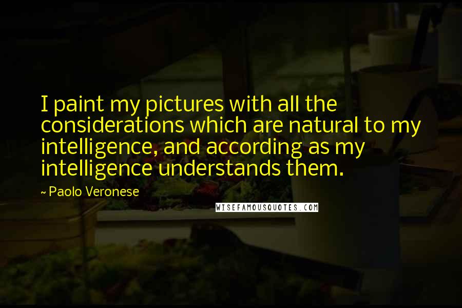 Paolo Veronese Quotes: I paint my pictures with all the considerations which are natural to my intelligence, and according as my intelligence understands them.