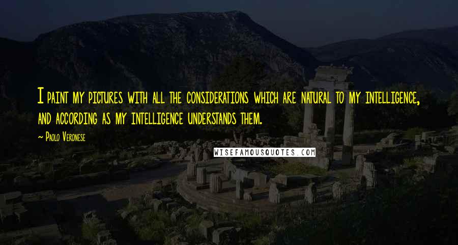 Paolo Veronese Quotes: I paint my pictures with all the considerations which are natural to my intelligence, and according as my intelligence understands them.