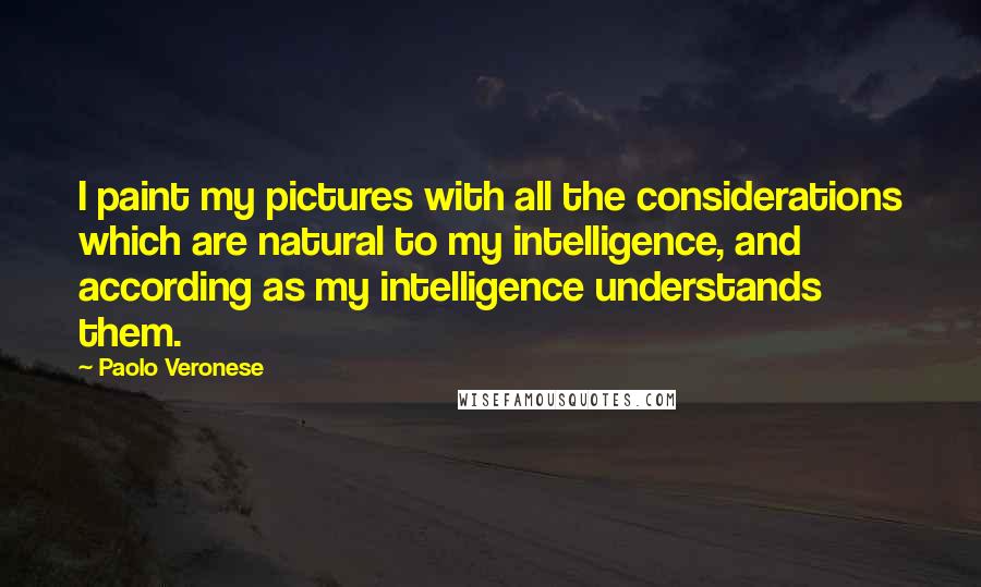 Paolo Veronese Quotes: I paint my pictures with all the considerations which are natural to my intelligence, and according as my intelligence understands them.