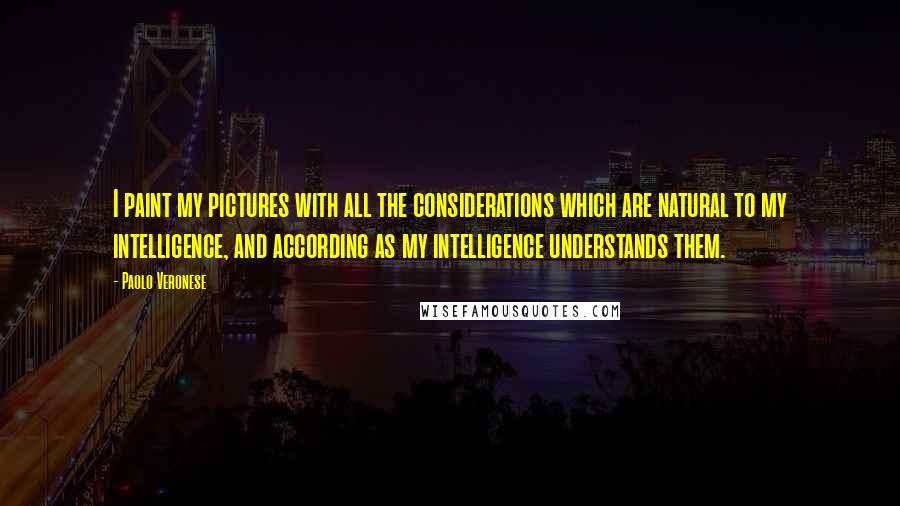 Paolo Veronese Quotes: I paint my pictures with all the considerations which are natural to my intelligence, and according as my intelligence understands them.