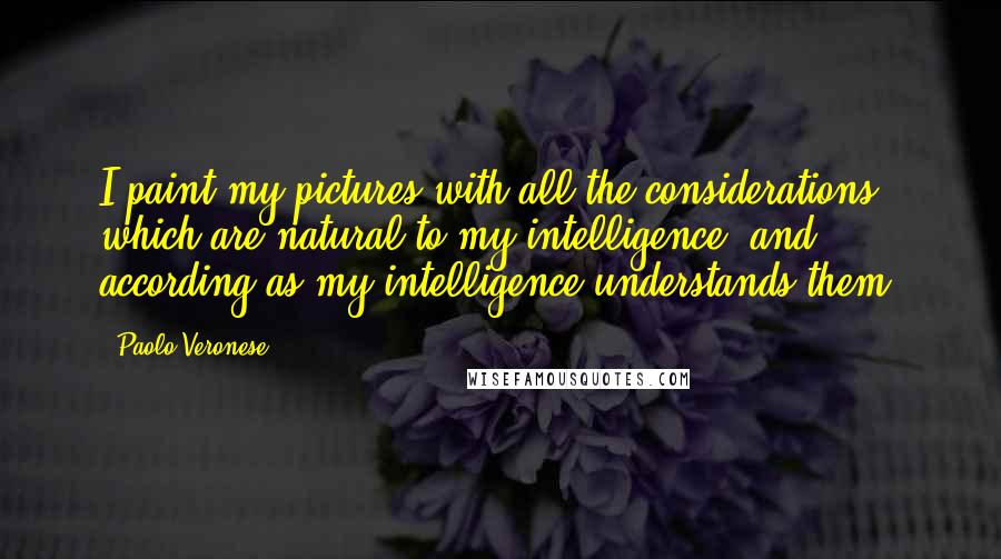 Paolo Veronese Quotes: I paint my pictures with all the considerations which are natural to my intelligence, and according as my intelligence understands them.