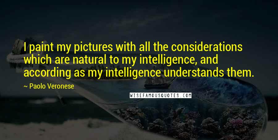 Paolo Veronese Quotes: I paint my pictures with all the considerations which are natural to my intelligence, and according as my intelligence understands them.