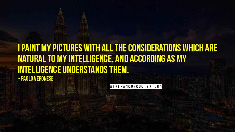 Paolo Veronese Quotes: I paint my pictures with all the considerations which are natural to my intelligence, and according as my intelligence understands them.