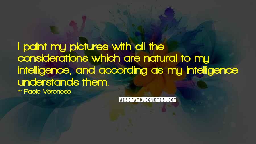 Paolo Veronese Quotes: I paint my pictures with all the considerations which are natural to my intelligence, and according as my intelligence understands them.